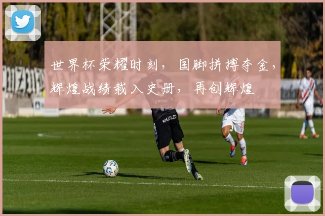 世界杯荣耀时刻，国脚拼搏夺金，辉煌战绩载入史册，再创辉煌