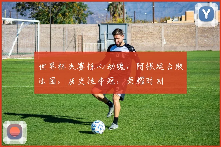世界杯决赛惊心动魄，阿根廷击败法国，历史性夺冠，荣耀时刻